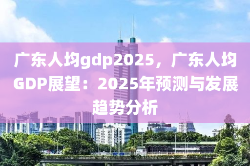 广东人均gdp2025，广东人均GDP展望：2025年预测与发展趋势分析
