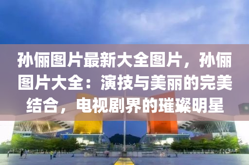 孙俪图片最新大全图片，孙俪图片大全：演技与美丽的完美结合，电视剧界的璀璨明星