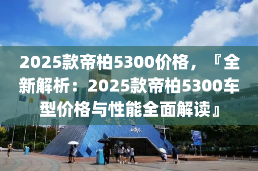 2025款帝柏5300价格，『全新解析：2025款帝柏5300车型价格与性能全面解读』