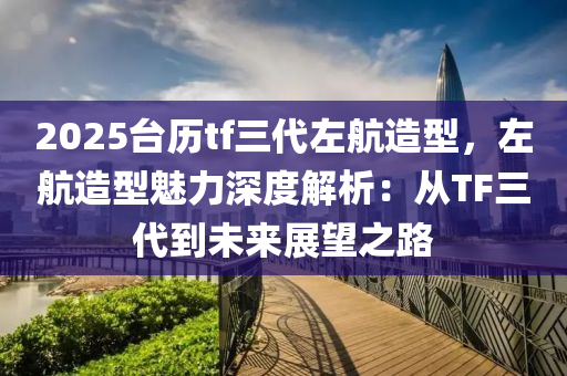 2025台历tf三代左航造型，左航造型魅力深度解析：从TF三代到未来展望之路