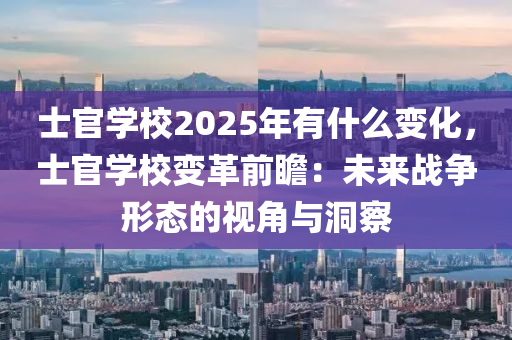 士官学校2025年有什么变化，士官学校变革前瞻：未来战争形态的视角与洞察