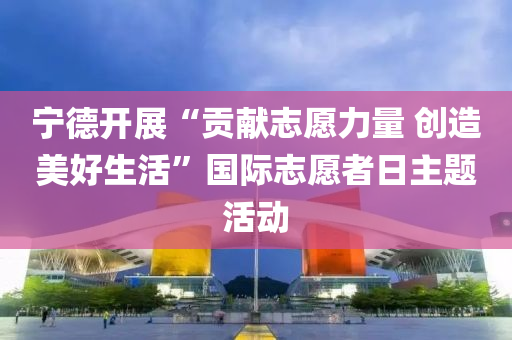 宁德开展“贡献志愿力量 创造美好生活”国际志愿者日主题活动