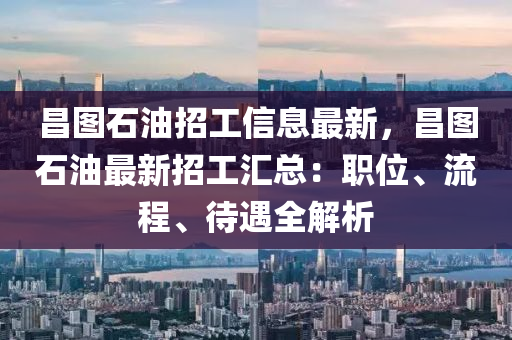 昌图石油招工信息最新，昌图石油最新招工汇总：职位、流程、待遇全解析
