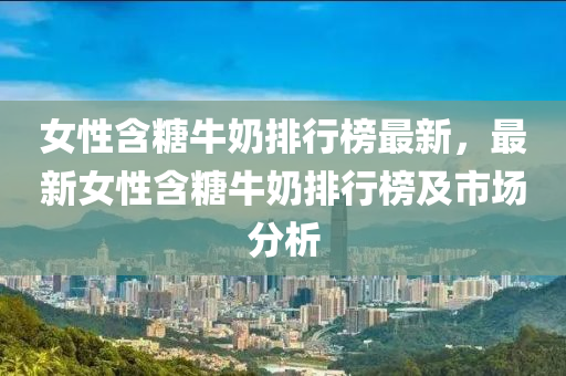 女性含糖牛奶排行榜最新，最新女性含糖牛奶排行榜及市场分析