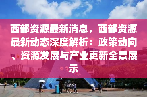 西部资源最新消息，西部资源最新动态深度解析：政策动向、资源发展与产业更新全景展示