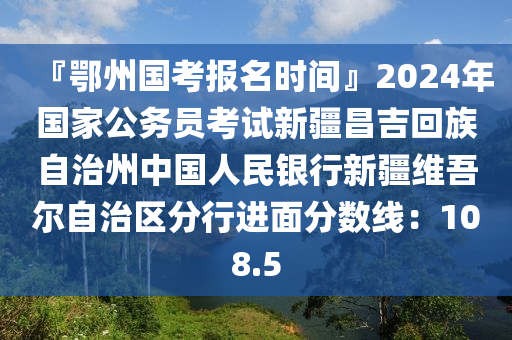 『鄂州国考报名时间』2024年国家公务员考试新疆昌吉回族自治州中国人民银行新疆维吾尔自治区分行进面分数线：108.5