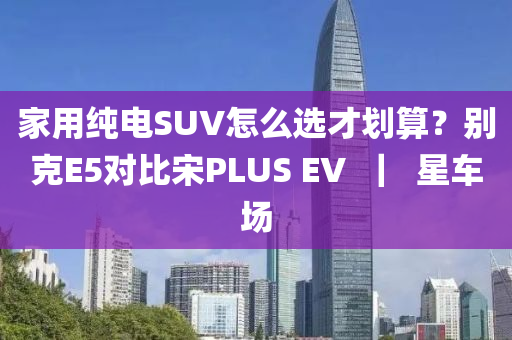家用纯电SUV怎么选才划算？别克E5对比宋PLUS EV  ｜  星车场