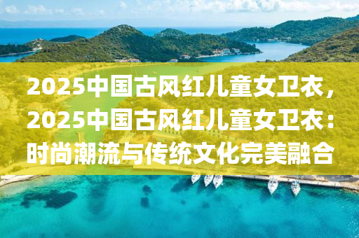 2025中国古风红儿童女卫衣，2025中国古风红儿童女卫衣：时尚潮流与传统文化完美融合
