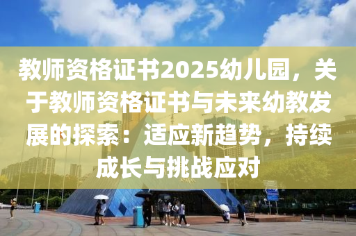 教师资格证书2025幼儿园，关于教师资格证书与未来幼教发展的探索：适应新趋势，持续成长与挑战应对
