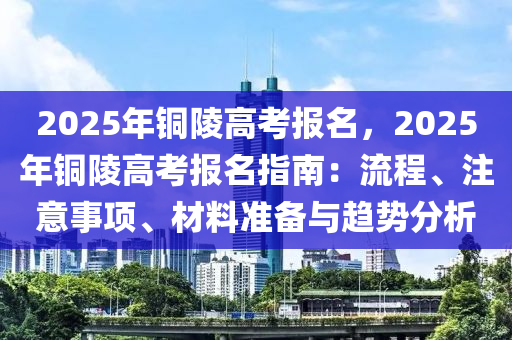 2025年铜陵高考报名，2025年铜陵高考报名指南：流程、注意事项、材料准备与趋势分析