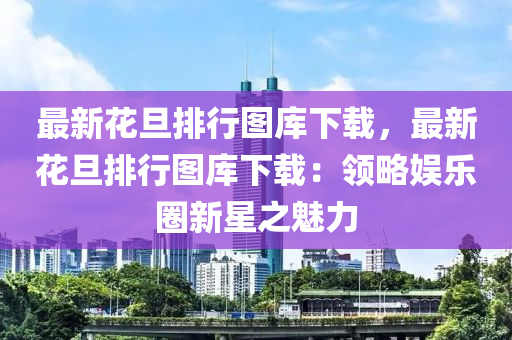 最新花旦排行图库下载，最新花旦排行图库下载：领略娱乐圈新星之魅力