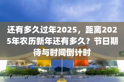 还有多久过年2025，距离2025年农历新年还有多久？节日期待与时间倒计时