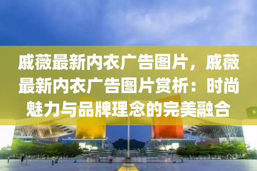 戚薇最新内衣广告图片，戚薇最新内衣广告图片赏析：时尚魅力与品牌理念的完美融合