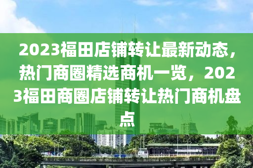 2023福田店铺转让最新动态，热门商圈精选商机一览，2023福田商圈店铺转让热门商机盘点