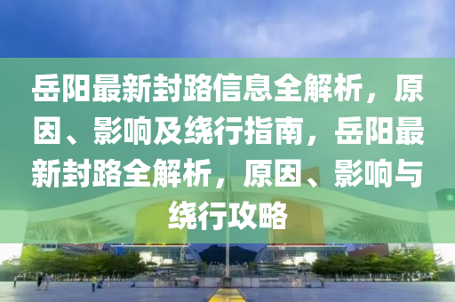 岳阳最新封路信息全解析，原因、影响及绕行指南，岳阳最新封路全解析，原因、影响与绕行攻略