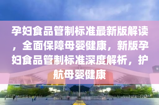 孕妇食品管制标准最新版解读，全面保障母婴健康，新版孕妇食品管制标准深度解析，护航母婴健康