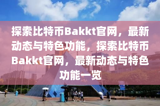 探索比特币Bakkt官网，最新动态与特色功能，探索比特币Bakkt官网，最新动态与特色功能一览