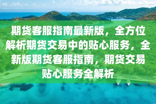 期货客服指南最新版，全方位解析期货交易中的贴心服务，全新版期货客服指南，期货交易贴心服务全解析
