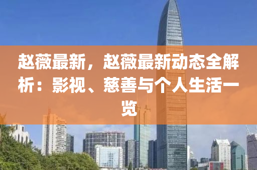 赵薇最新，赵薇最新动态全解析：影视、慈善与个人生活一览