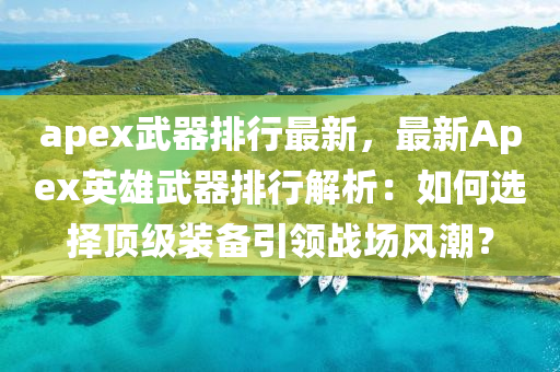 apex武器排行最新，最新Apex英雄武器排行解析：如何选择顶级装备引领战场风潮？