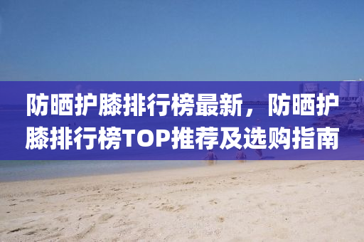 防晒护膝排行榜最新，防晒护膝排行榜TOP推荐及选购指南