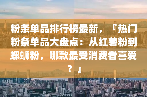 粉条单品排行榜最新，『热门粉条单品大盘点：从红薯粉到螺蛳粉，哪款最受消费者喜爱？』