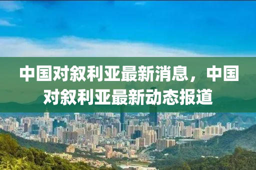 中国对叙利亚最新消息，中国对叙利亚最新动态报道