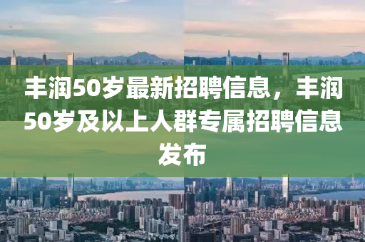 丰润50岁最新招聘信息，丰润50岁及以上人群专属招聘信息发布
