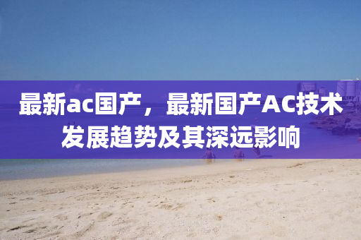 最新ac国产，最新国产AC技术发展趋势及其深远影响