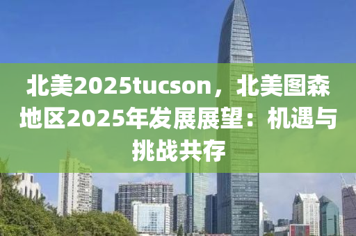 北美2025tucson，北美图森地区2025年发展展望：机遇与挑战共存