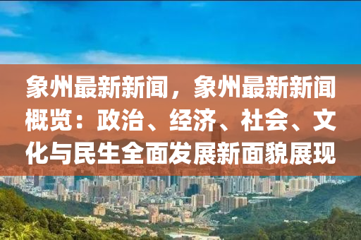 象州最新新闻，象州最新新闻概览：政治、经济、社会、文化与民生全面发展新面貌展现