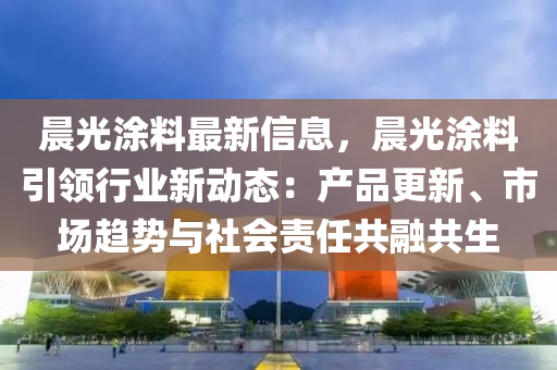 晨光涂料最新信息，晨光涂料引领行业新动态：产品更新、市场趋势与社会责任共融共生