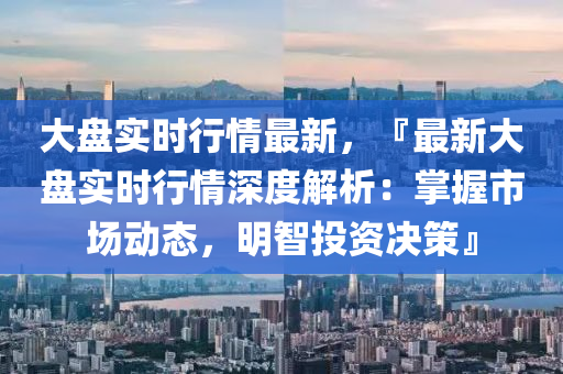 大盘实时行情最新，『最新大盘实时行情深度解析：掌握市场动态，明智投资决策』