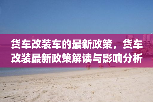 货车改装车的最新政策，货车改装最新政策解读与影响分析