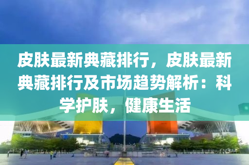 皮肤最新典藏排行，皮肤最新典藏排行及市场趋势解析：科学护肤，健康生活