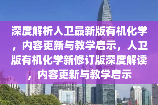 深度解析人卫最新版有机化学，内容更新与教学启示，人卫版有机化学新修订版深度解读，内容更新与教学启示