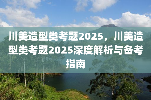 川美造型类考题2025，川美造型类考题2025深度解析与备考指南