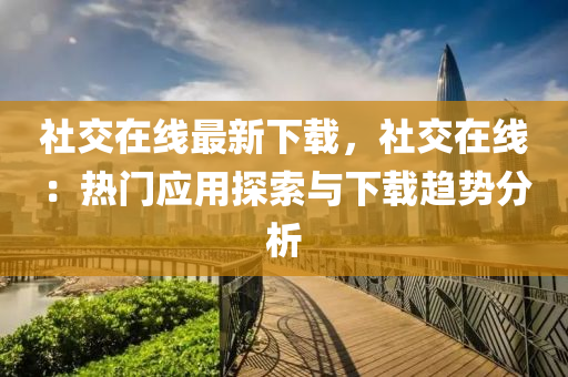 社交在线最新下载，社交在线：热门应用探索与下载趋势分析