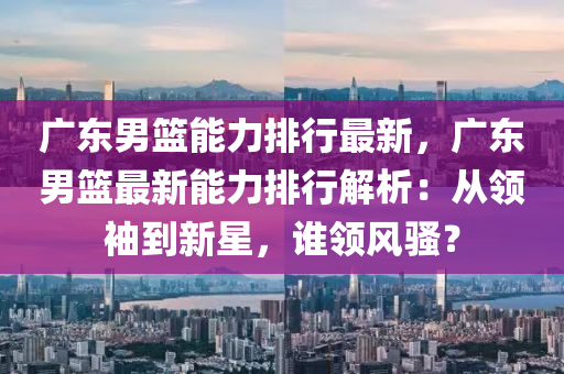 广东男篮能力排行最新，广东男篮最新能力排行解析：从领袖到新星，谁领风骚？