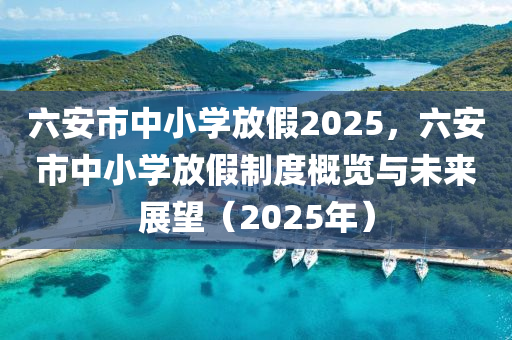 六安市中小学放假2025，六安市中小学放假制度概览与未来展望（2025年）