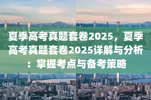 夏季高考真题套卷2025，夏季高考真题套卷2025详解与分析：掌握考点与备考策略