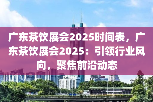 广东茶饮展会2025时间表，广东茶饮展会2025：引领行业风向，聚焦前沿动态