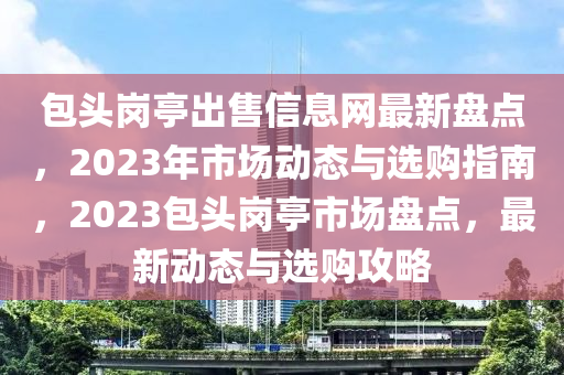 包头岗亭出售信息网最新盘点，2023年市场动态与选购指南，2023包头岗亭市场盘点，最新动态与选购攻略