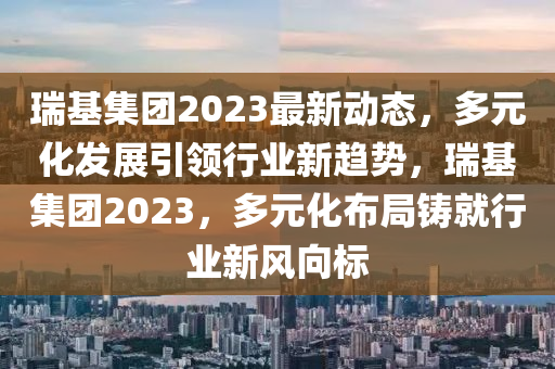 瑞基集团2023最新动态，多元化发展引领行业新趋势，瑞基集团2023，多元化布局铸就行业新风向标