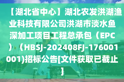 【湖北省中心】湖北农发洪湖渔业科技有限公司洪湖市淡水鱼深加工项目工程总承包（EPC）（HBSJ-202408FJ-176001001)招标公告[文件获取已截止]