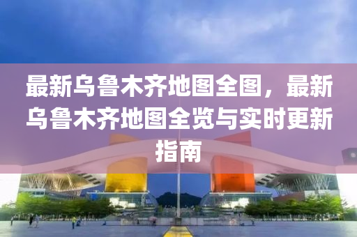 最新乌鲁木齐地图全图，最新乌鲁木齐地图全览与实时更新指南