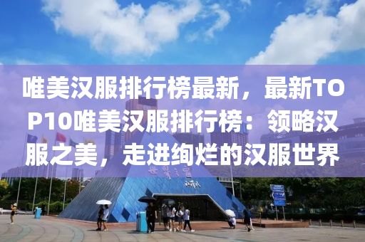 唯美汉服排行榜最新，最新TOP10唯美汉服排行榜：领略汉服之美，走进绚烂的汉服世界