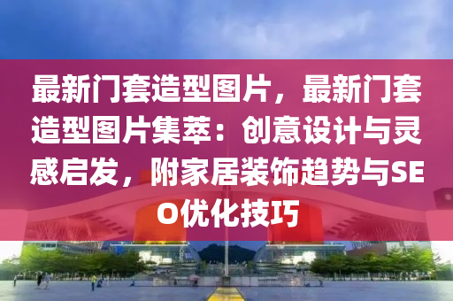 最新门套造型图片，最新门套造型图片集萃：创意设计与灵感启发，附家居装饰趋势与SEO优化技巧