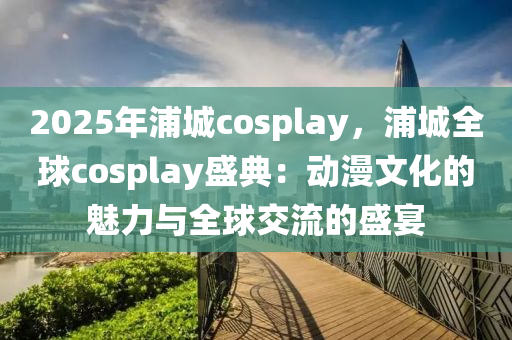 2025年浦城cosplay，浦城全球cosplay盛典：动漫文化的魅力与全球交流的盛宴