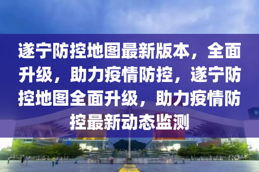 遂宁防控地图最新版本，全面升级，助力疫情防控，遂宁防控地图全面升级，助力疫情防控最新动态监测